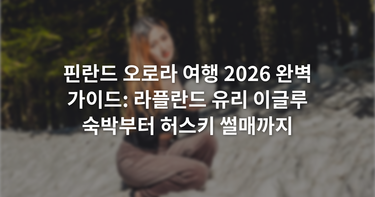 핀란드 오로라 여행 2026 완벽 가이드: 라플란드 유리 이글루 숙박부터 허스키 썰매까지