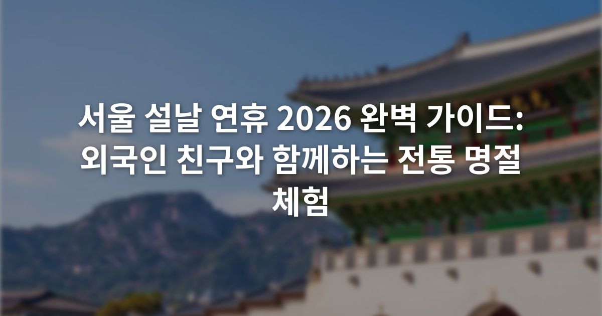 서울 설날 연휴 2026 완벽 가이드: 외국인 친구와 함께하는 전통 명절 체험
