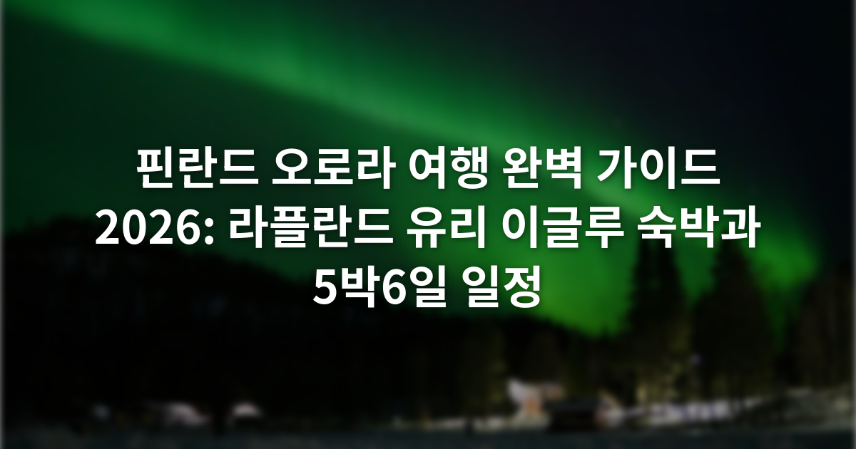 핀란드 오로라 여행 완벽 가이드 2026: 라플란드 유리 이글루 숙박과 5박6일 일정