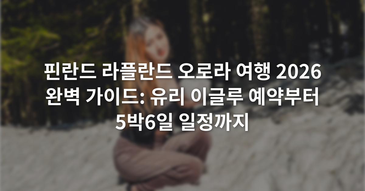 핀란드 라플란드 오로라 여행 2026 완벽 가이드: 유리 이글루 예약부터 5박6일 일정까지