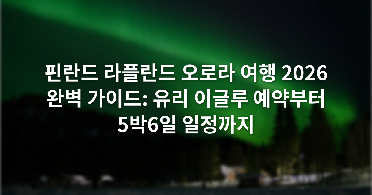 핀란드 라플란드 오로라 여행 2026 완벽 가이드: 유리 이글루 예약부터 5박6일 일정까지