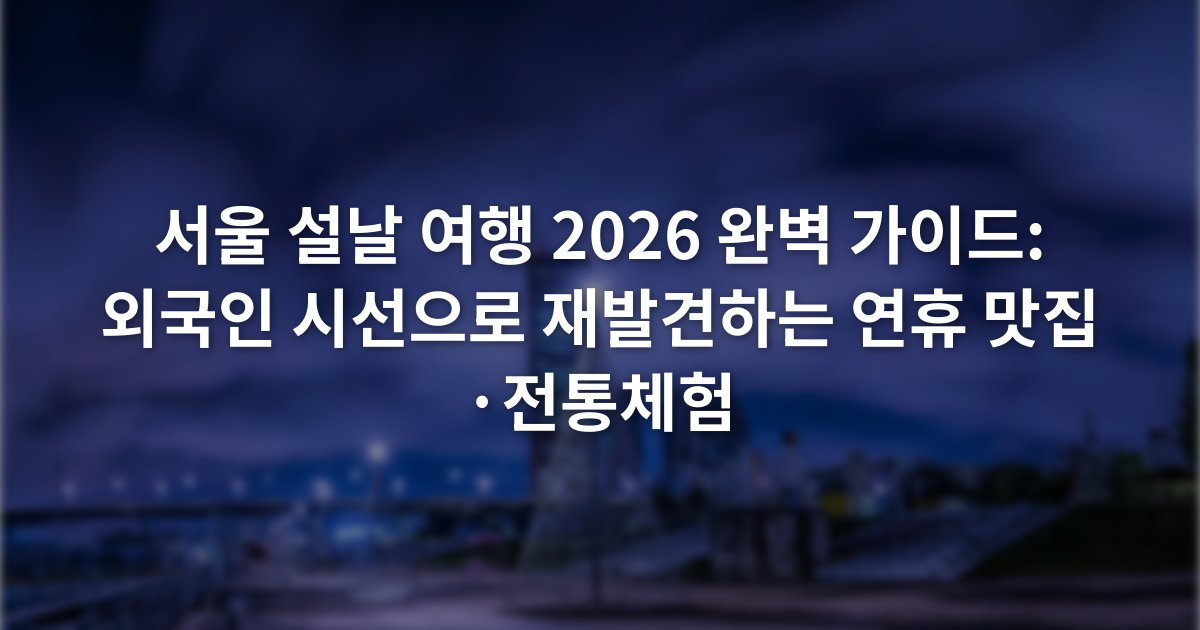 서울 설날 여행 2026 완벽 가이드: 외국인 시선으로 재발견하는 연휴 맛집·전통체험