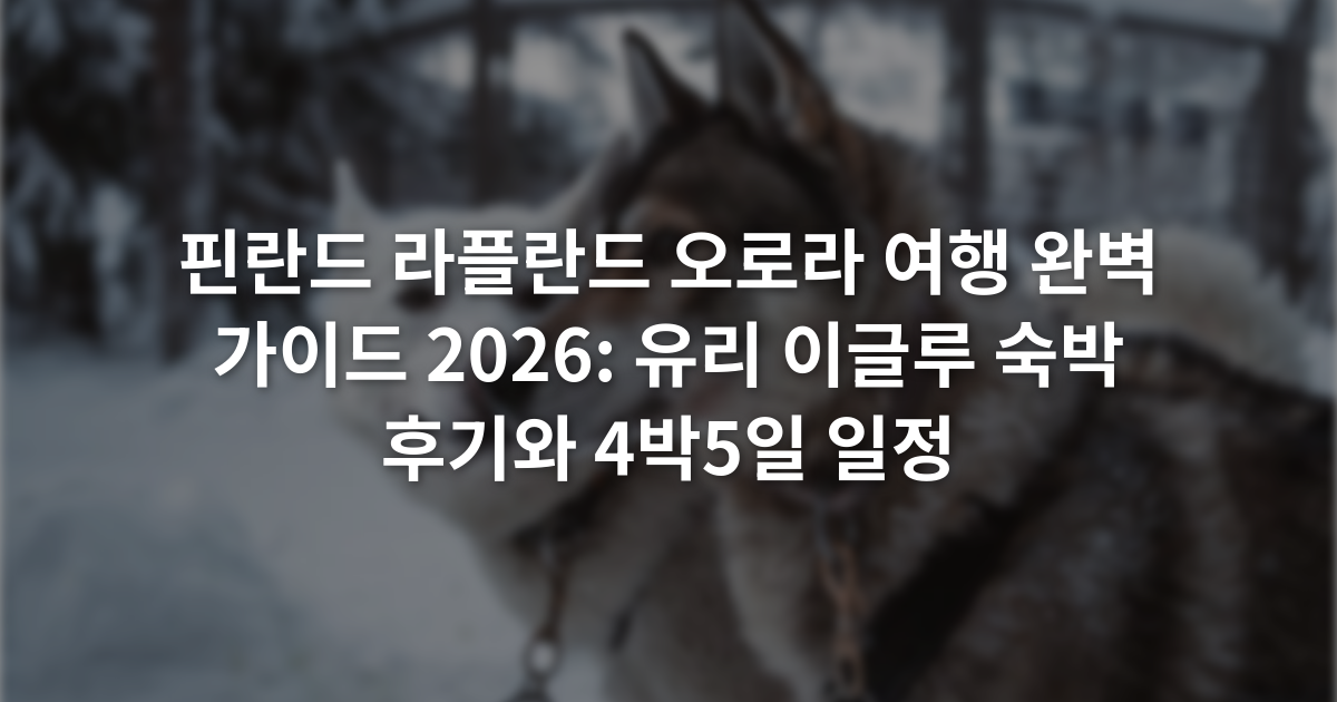 핀란드 라플란드 오로라 여행 완벽 가이드 2026: 유리 이글루 숙박 후기와 4박5일 일정