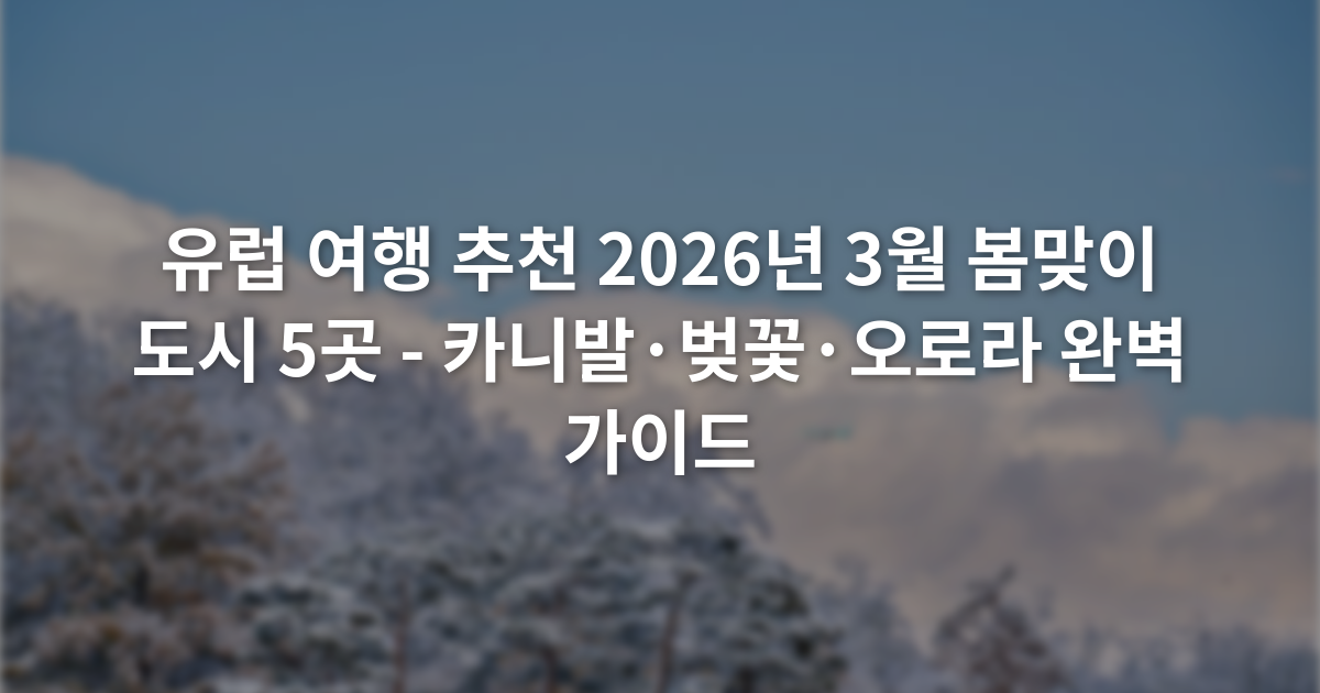 유럽 여행 추천 2026년 3월 봄맞이 도시 5곳 - 카니발·벚꽃·오로라 완벽 가이드
