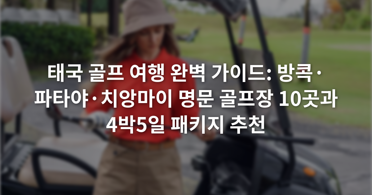 태국 골프 여행 완벽 가이드: 방콕·파타야·치앙마이 명문 골프장 10곳과 4박5일 패키지 추천