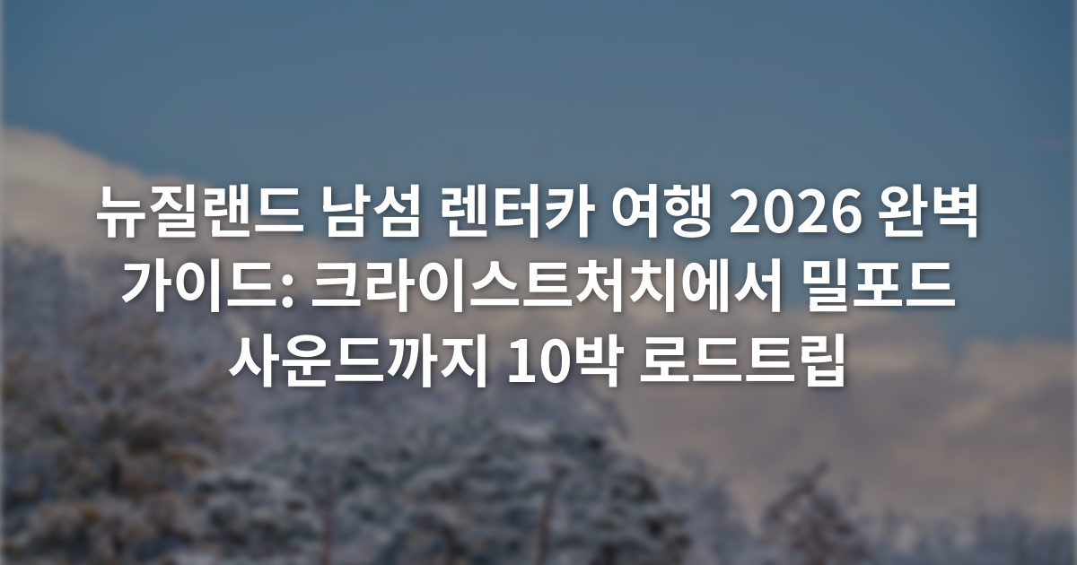뉴질랜드 남섬 렌터카 여행 2026 완벽 가이드: 크라이스트처치에서 밀포드 사운드까지 10박 로드트립
