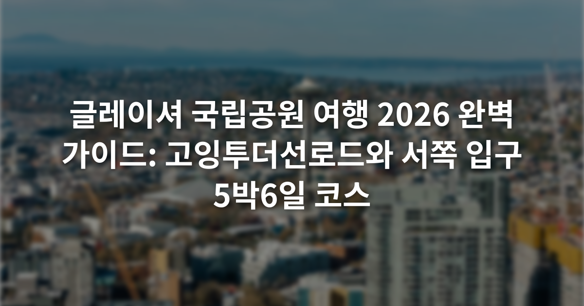 글레이셔 국립공원 여행 2026 완벽 가이드: 고잉투더선로드와 서쪽 입구 5박6일 코스