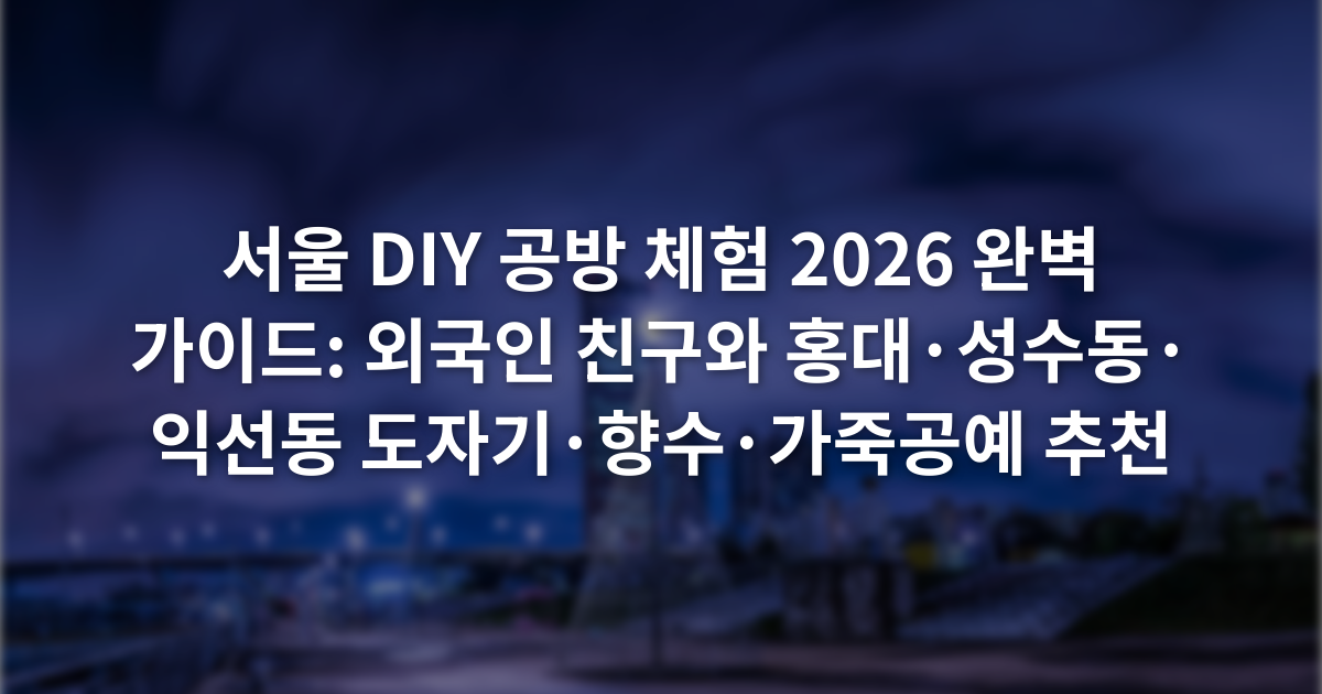 서울 DIY 공방 체험 2026 완벽 가이드: 외국인 친구와 홍대·성수동·익선동 도자기·향수·가죽공예 추천