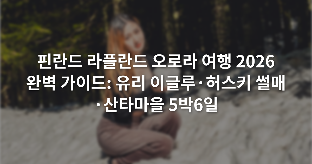 핀란드 라플란드 오로라 여행 2026 완벽 가이드: 유리 이글루·허스키 썰매·산타마을 5박6일